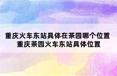 重庆火车东站具体在茶园哪个位置 重庆茶园火车东站具体位置